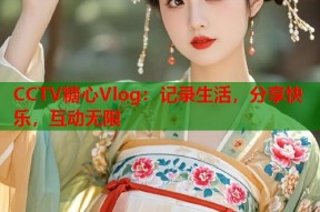 CCTV糖心Vlog：记录生活，分享快乐，互动无限
