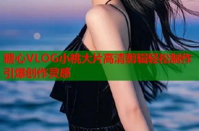 糖心VLOG小桃大片高清剪辑轻松制作引爆创作灵感