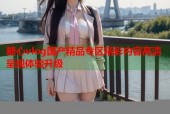 糖心vlog国产精品专区精彩内容高清呈现体验升级