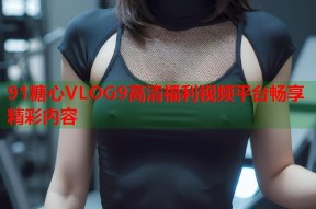 91糖心VLOG9高清福利视频平台畅享精彩内容