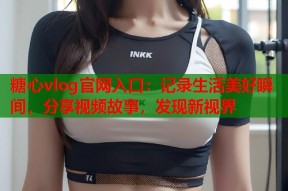 糖心vlog官网入口：记录生活美好瞬间，分享视频故事，发现新视界