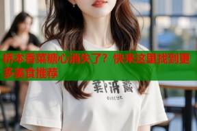 桥本香菜糖心消失了？快来这里找到更多美食推荐