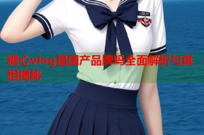 糖心vlog是国产品牌吗全面解析与真相揭秘
