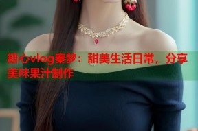 糖心vlog秦梦：甜美生活日常，分享美味果汁制作