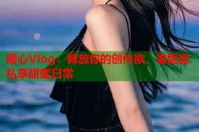 糖心Vlog：释放你的创作欲，零距离私享甜蜜日常