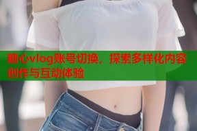糖心vlog账号切换，探索多样化内容创作与互动体验