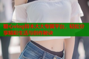 糖心vlog铃木大大专属平台，轻松分享精彩生活与创作秘诀