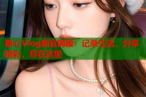 糖心Vlog新官网版：记录生活，分享精彩，尽在这里