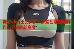 糖心vlog出品梦梦：探索创意视频制作与分享的新高度