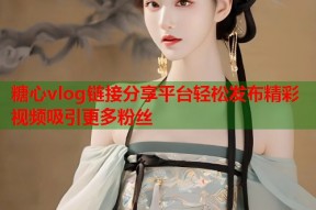 糖心vlog链接分享平台轻松发布精彩视频吸引更多粉丝