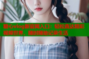 糖心vlog新官网入口：轻松直达精彩视频世界，随时随地记录生活
