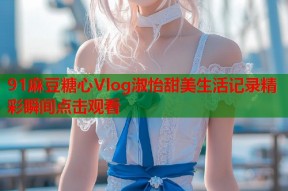 91麻豆糖心Vlog淑怡甜美生活记录精彩瞬间点击观看