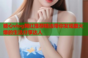 糖心vlog网红推荐精选带你发现最火爆的生活分享达人