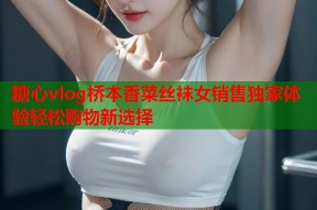 糖心vlog桥本香菜丝袜女销售独家体验轻松购物新选择