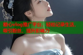 糖心vlog推广平台，轻松记录生活，吸引粉丝，提升影响力