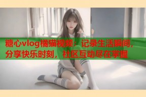 糖心vlog橘猫视频：记录生活瞬间，分享快乐时刻，社区互动尽在掌握