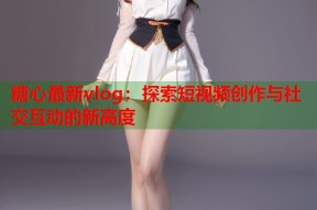 糖心最新vlog：探索短视频创作与社交互动的新高度