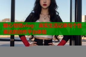 糖心恬恬vlog：真实生活记录与个性表达的创作平台体验