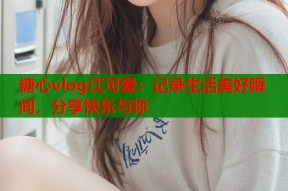 糖心vlog江可爱：记录生活美好瞬间，分享快乐与你