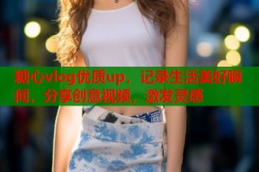 糖心vlog优质up，记录生活美好瞬间，分享创意视频，激发灵感