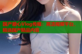 国产糖心Vlog传媒：高清视频平台，精选国产精品内容