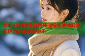 糖心vlog阿朱啊带你探索生活精彩瞬间轻松记录分享快乐