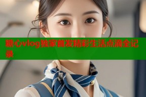 糖心vlog独家首发精彩生活点滴全记录