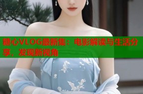 糖心VLOG最新集：电影解读与生活分享，发现新视角