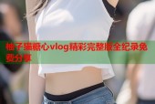 柚子猫糖心vlog精彩完整版全纪录免费分享