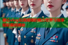 糖心vlog玩偶姐姐的魅力世界与独家精彩瞬间揭秘