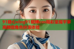 91糖心vlog91貂蝉cos精彩呈现平家高颜值角色扮演体验