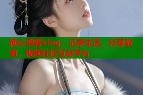 糖心博客vlog：记录生活，分享故事，视频社区互动平台