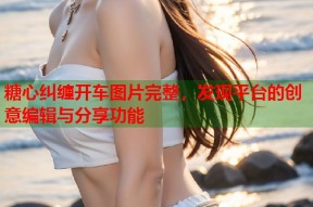 糖心纠缠开车图片完整，发现平台的创意编辑与分享功能