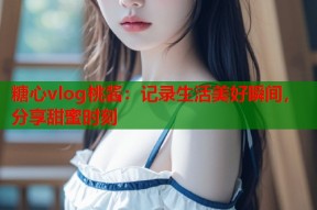 糖心vlog桃酱：记录生活美好瞬间，分享甜蜜时刻