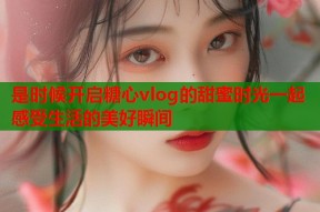 是时候开启糖心vlog的甜蜜时光一起感受生活的美好瞬间