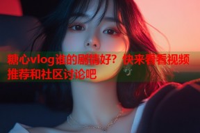 糖心vlog谁的剧情好？快来看看视频推荐和社区讨论吧