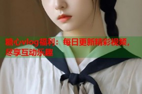 糖心vlog福利：每日更新精彩视频，尽享互动乐趣