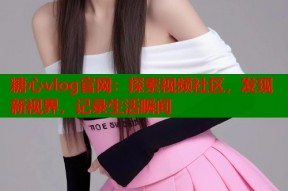 糖心vlog官网：探索视频社区，发现新视界，记录生活瞬间