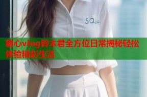 糖心vlog铃木君全方位日常揭秘轻松体验精彩生活
