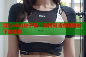 糖心vlog柚子猫：免费高清视频随时下载观看