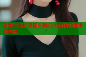 甜蜜生活记录国产糖心vlog精彩瞬间全体验