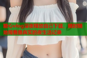 糖心vlog深夜释放自己下载，随时随地观看最真实的夜生活记录