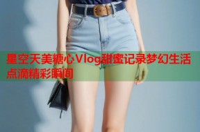 星空天美糖心Vlog甜蜜记录梦幻生活点滴精彩瞬间
