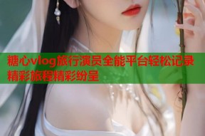 糖心vlog旅行演员全能平台轻松记录精彩旅程精彩纷呈