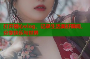 打开糖心vlog，记录生活美好瞬间，分享快乐与世界