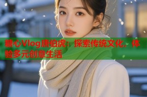 糖心Vlog唐伯虎：探索传统文化，体验多元创意生活