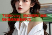 下载糖心vlog，轻松获取热门视频，随时随地观看最爱内容