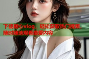 下载糖心vlog，轻松获取热门视频，随时随地观看最爱内容