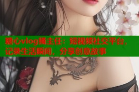 糖心vlog捅主任：短视频社交平台，记录生活瞬间，分享创意故事