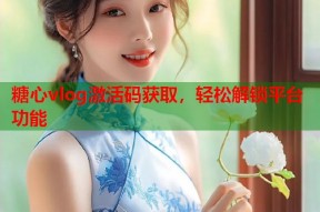 糖心vlog激活码获取，轻松解锁平台功能